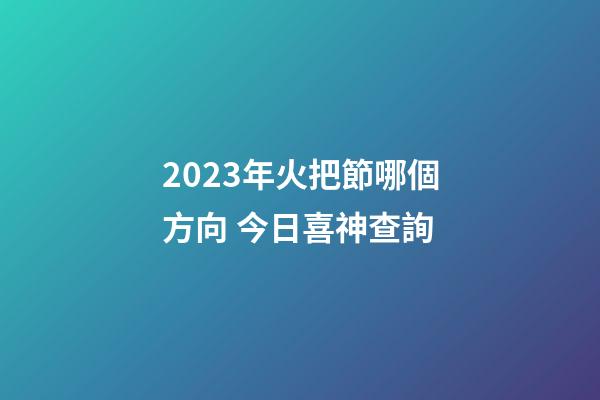 2023年火把節哪個方向 今日喜神查詢